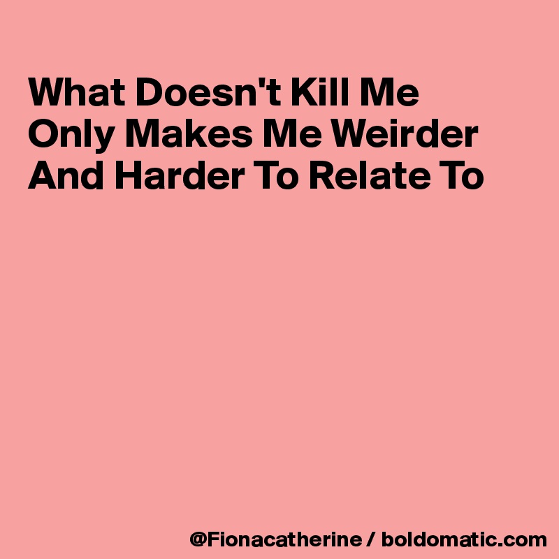 
What Doesn't Kill Me
Only Makes Me Weirder
And Harder To Relate To







