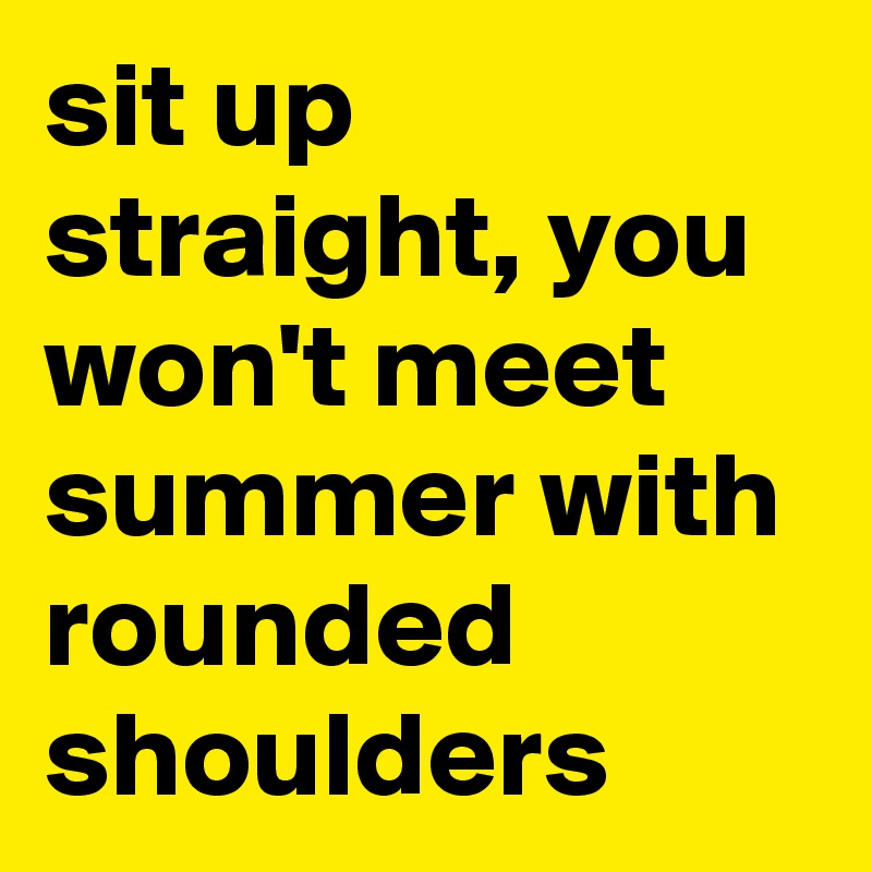 sit up straight, you won't meet summer with rounded shoulders