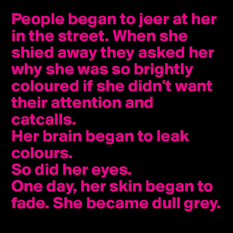 People began to jeer at her in the street. When she shied away they asked her why she was so brightly coloured if she didn't want their attention and catcalls.
Her brain began to leak colours. 
So did her eyes. 
One day, her skin began to fade. She became dull grey.