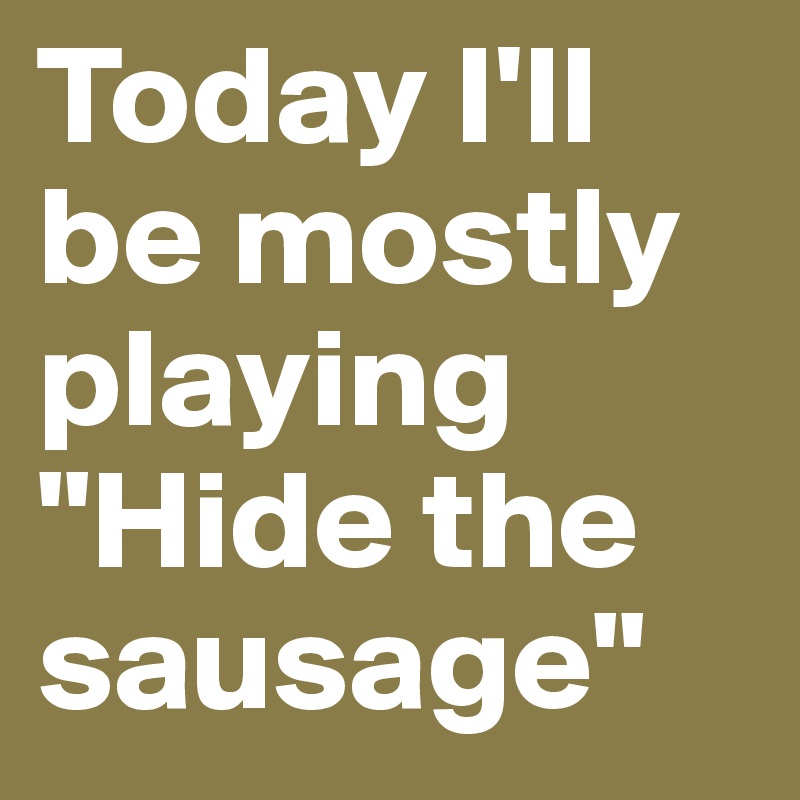 Today I'll be mostly playing "Hide the sausage"