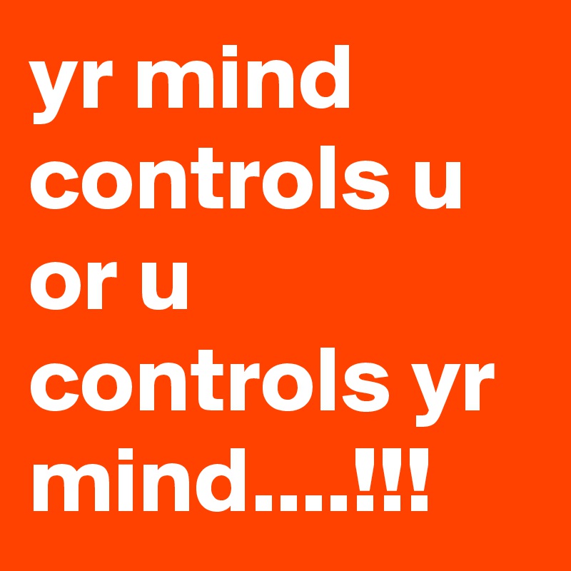 yr mind controls u or u controls yr mind....!!!