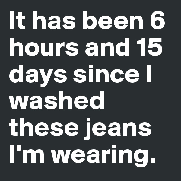 It has been 6 hours and 15 days since I washed these jeans I'm wearing.
