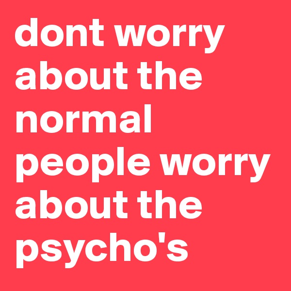 dont worry about the normal people worry about the psycho's