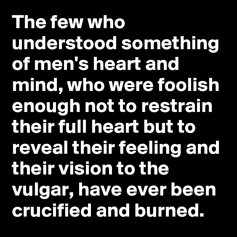 The few who understood something of men's heart and mind, who were foolish enough not to restrain their full heart but to reveal their feeling and their vision to the vulgar, have ever been crucified and burned.