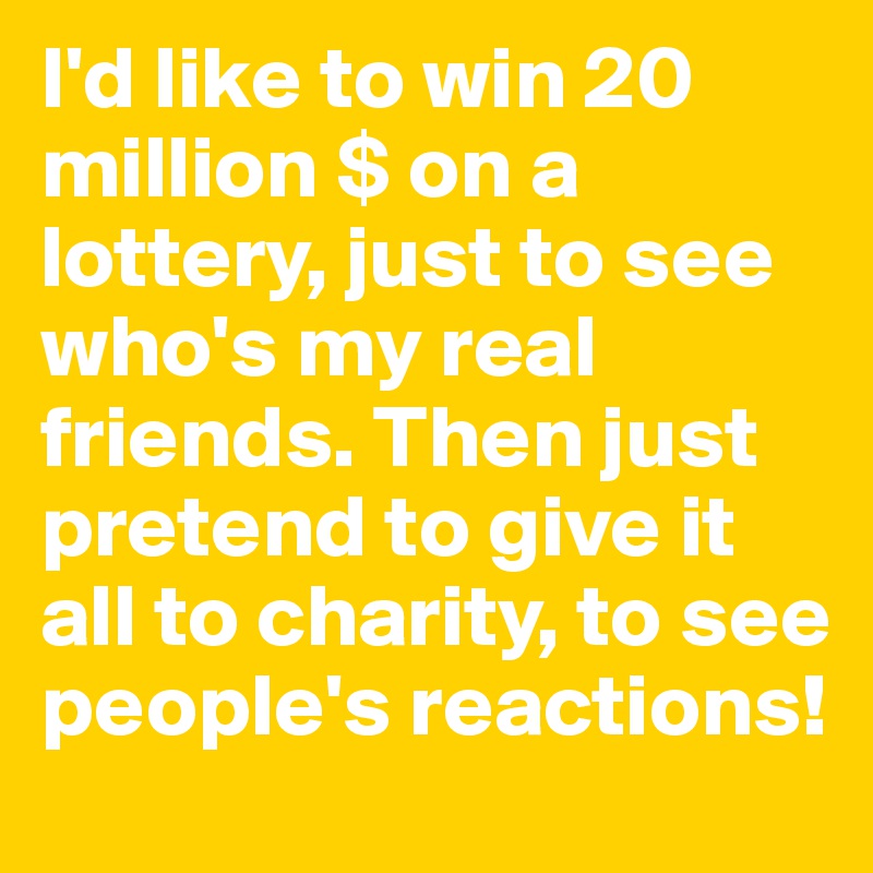 I'd like to win 20 million $ on a lottery, just to see who's my real friends. Then just pretend to give it all to charity, to see people's reactions!