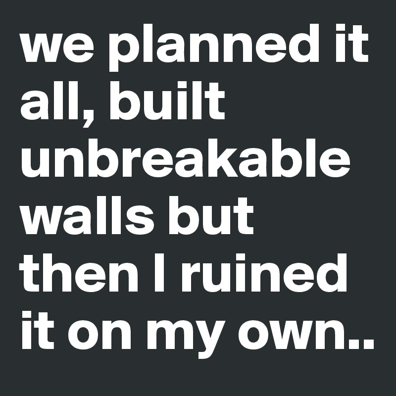 we planned it all, built unbreakable walls but then I ruined it on my own..