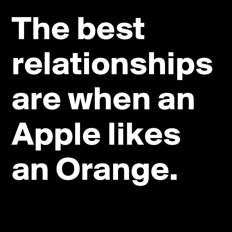 The best relationships are when an Apple likes an Orange. 