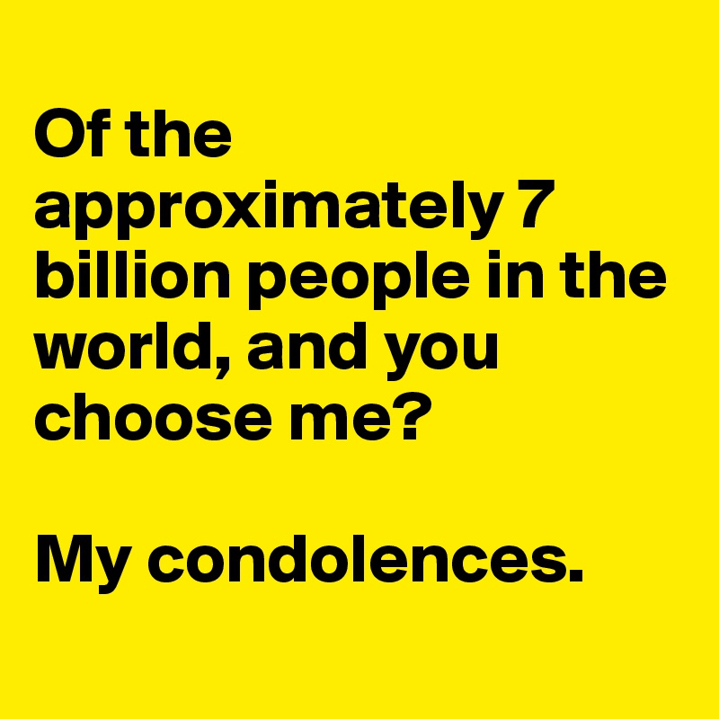 
Of the approximately 7 billion people in the world, and you choose me?

My condolences.
