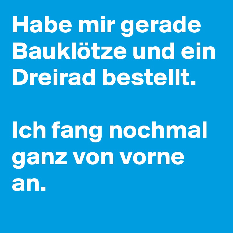 Habe mir gerade Bauklötze und ein Dreirad bestellt. 

Ich fang nochmal ganz von vorne an.