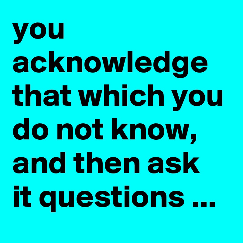 you acknowledge that which you do not know, and then ask it questions ...