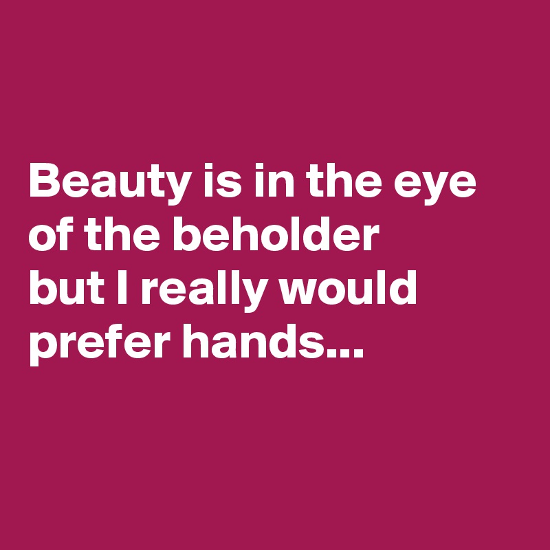 

Beauty is in the eye 
of the beholder 
but I really would 
prefer hands...


