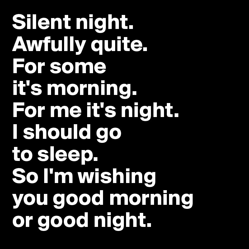 Silent night. 
Awfully quite. 
For some 
it's morning. 
For me it's night. 
I should go 
to sleep. 
So I'm wishing 
you good morning 
or good night.