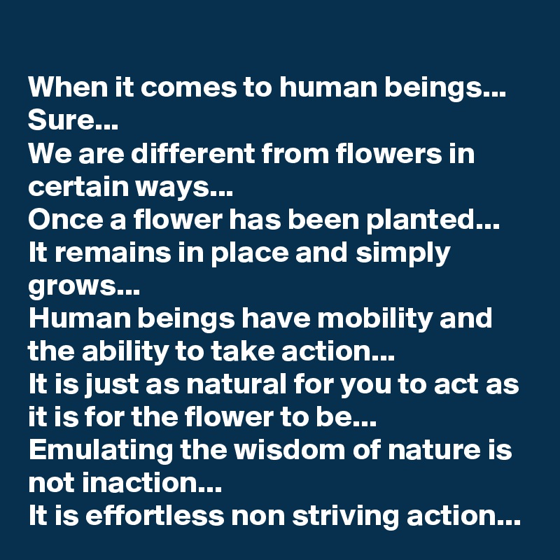 When it comes to human beings...
Sure...
We are different from flowers in certain ways...
Once a flower has been planted...
It remains in place and simply grows...
Human beings have mobility and the ability to take action...
It is just as natural for you to act as it is for the flower to be...
Emulating the wisdom of nature is not inaction...
It is effortless non striving action...