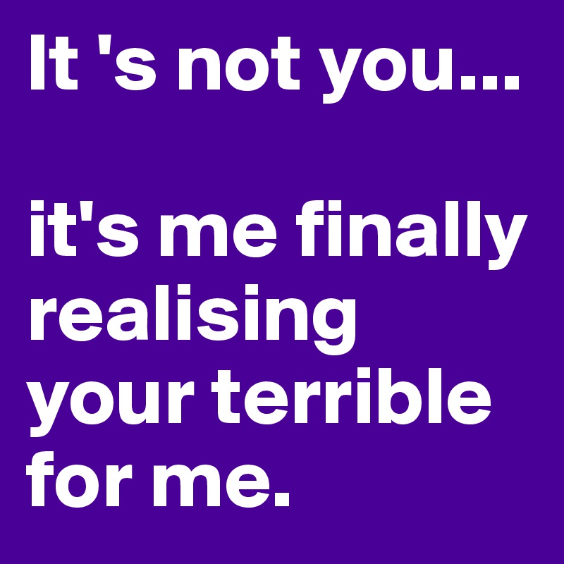It 's not you...

it's me finally realising your terrible for me.