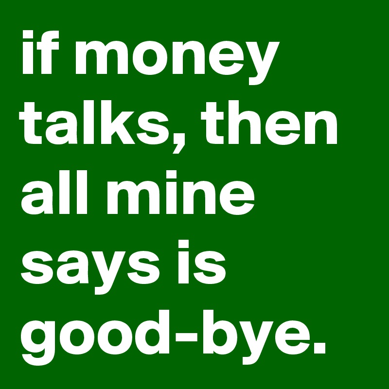 if money talks, then all mine says is good-bye.