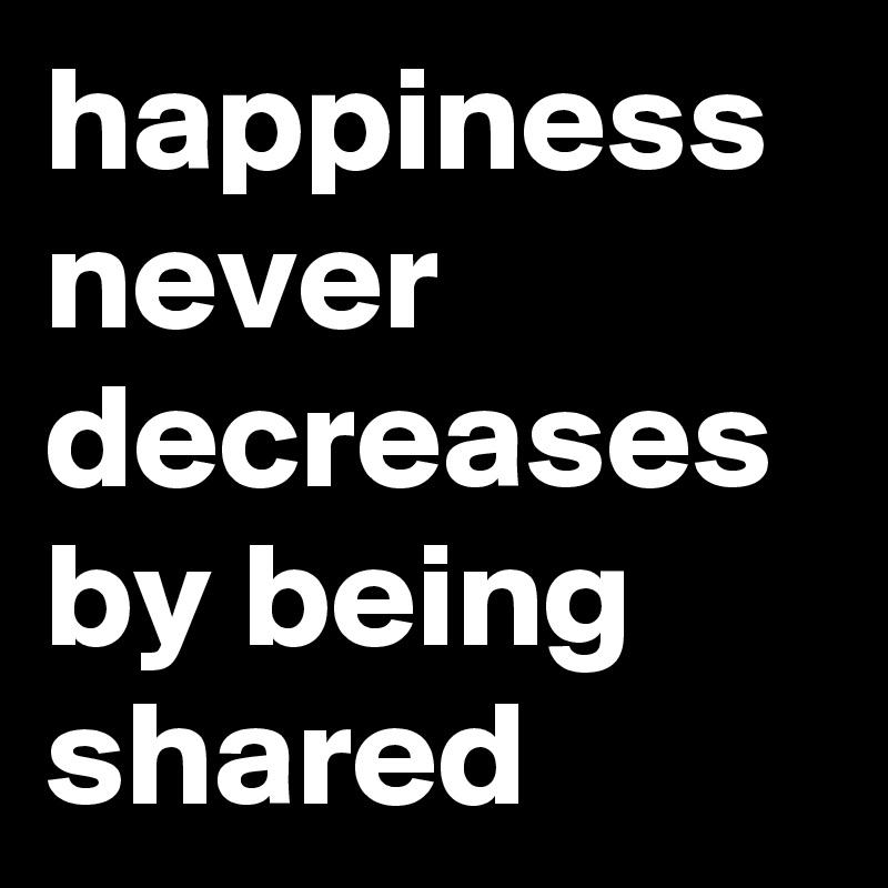 happiness never decreases by being shared