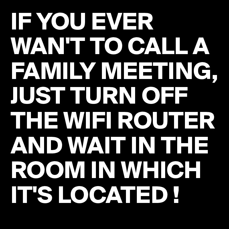 IF YOU EVER WAN'T TO CALL A FAMILY MEETING,
JUST TURN OFF THE WIFI ROUTER AND WAIT IN THE ROOM IN WHICH IT'S LOCATED !