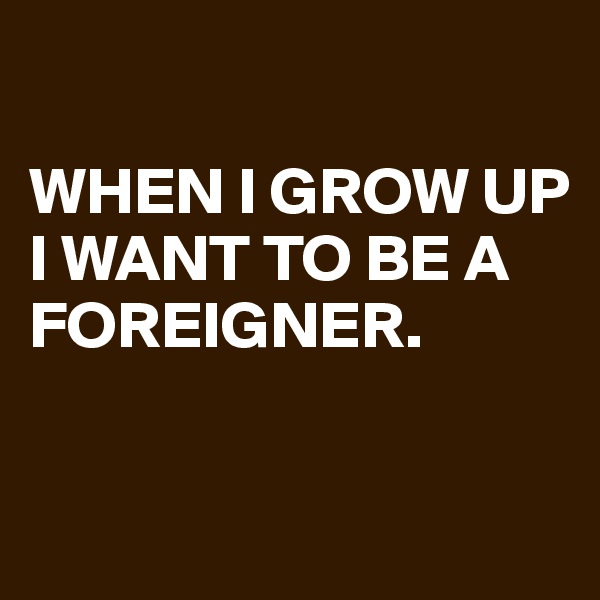 

WHEN I GROW UP 
I WANT TO BE A FOREIGNER.

