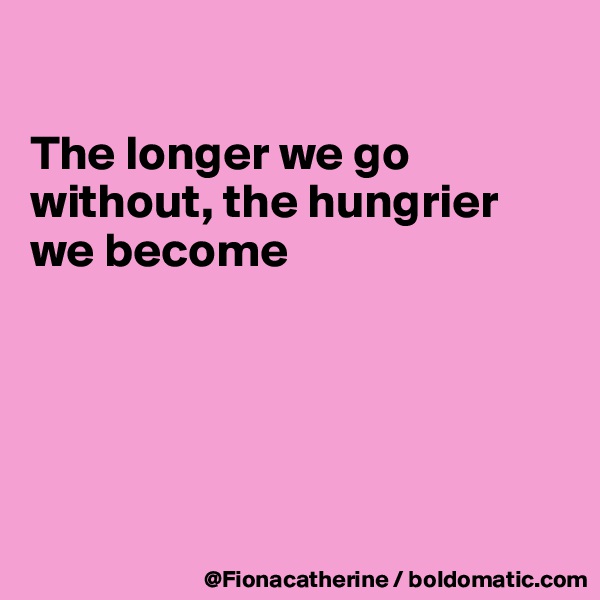 

The longer we go without, the hungrier 
we become






