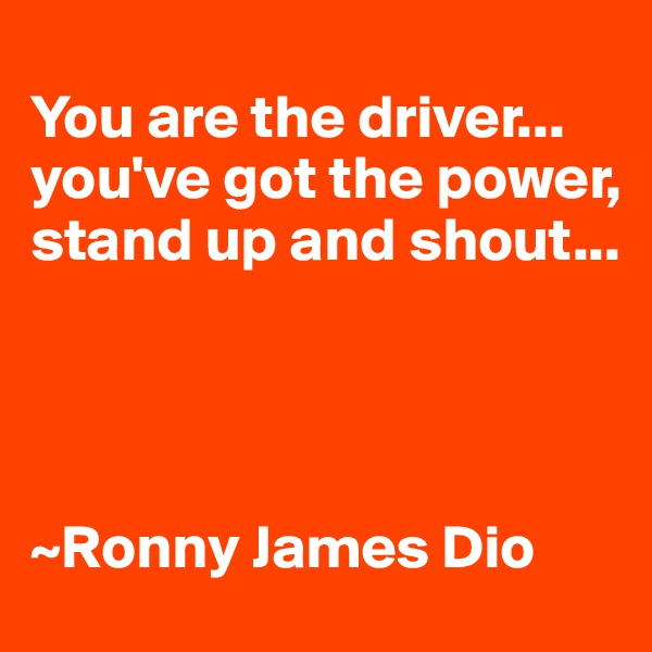 
You are the driver...
you've got the power,
stand up and shout...




~Ronny James Dio