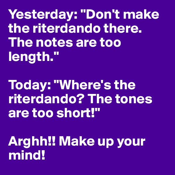 Yesterday: "Don't make the riterdando there. The notes are too length."

Today: "Where's the riterdando? The tones are too short!"

Arghh!! Make up your mind!