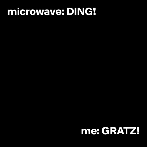 microwave: DING!







                             


                                  me: GRATZ!
