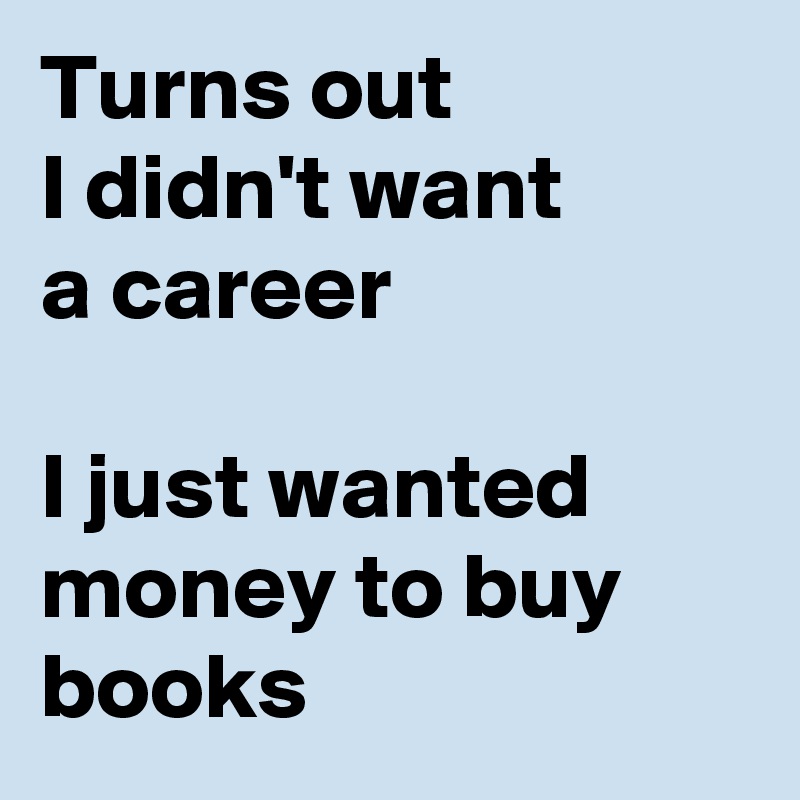 Turns out 
I didn't want 
a career

I just wanted money to buy books