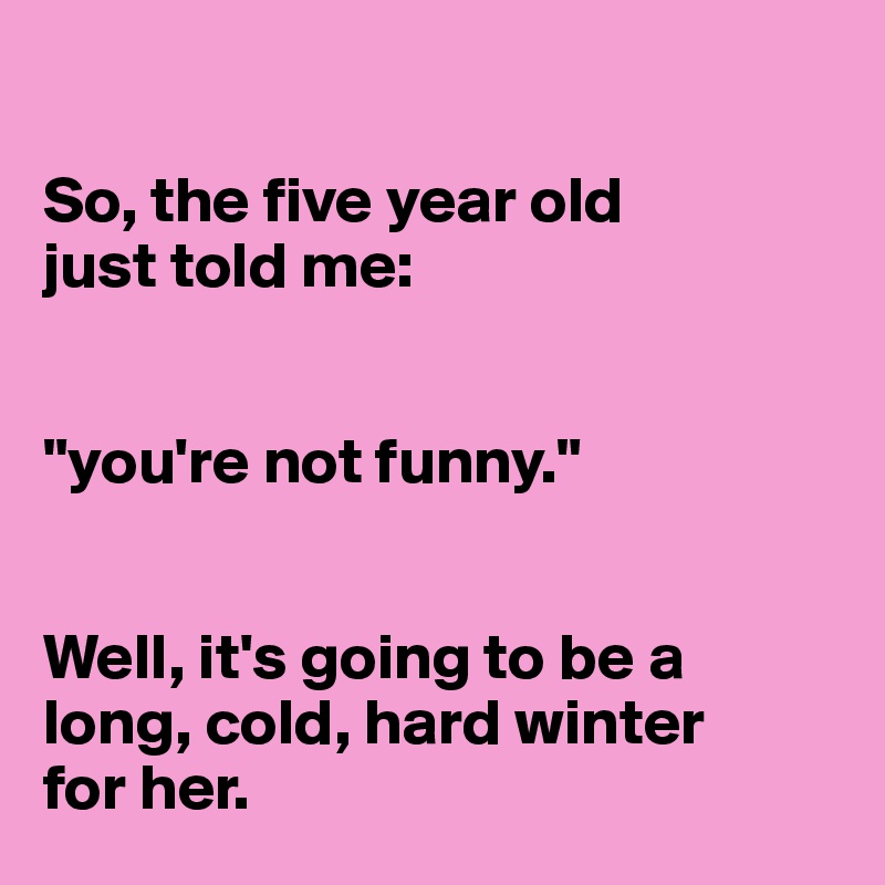 

So, the five year old 
just told me:


"you're not funny."


Well, it's going to be a long, cold, hard winter 
for her. 