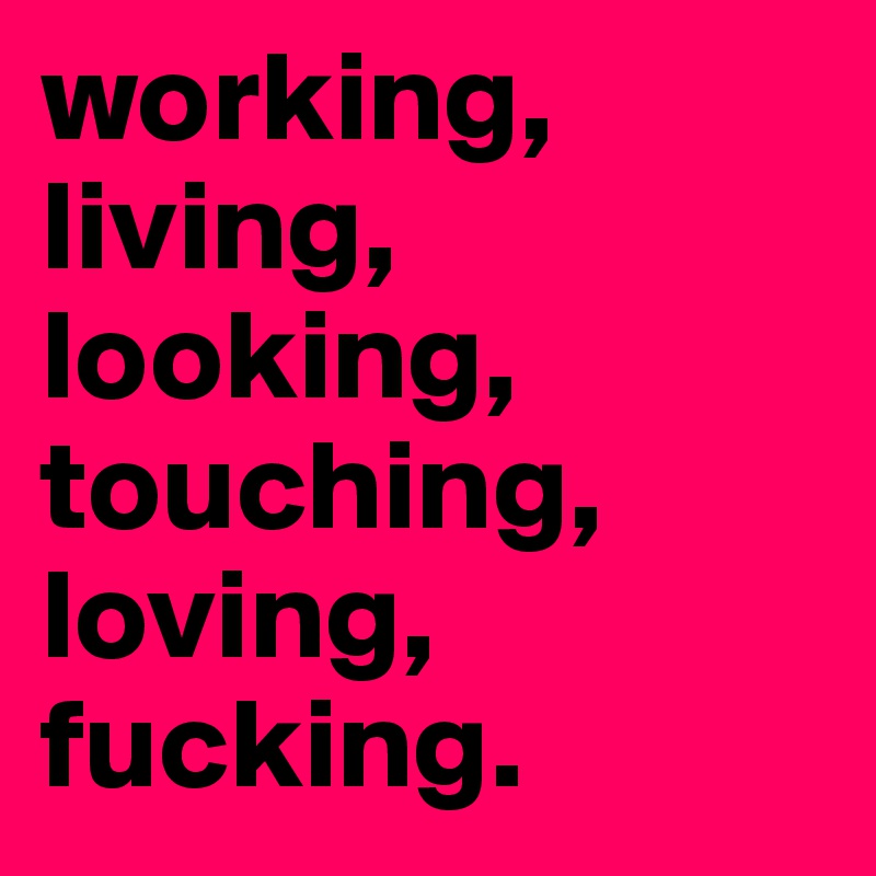 working, living, looking, touching, loving, fucking.