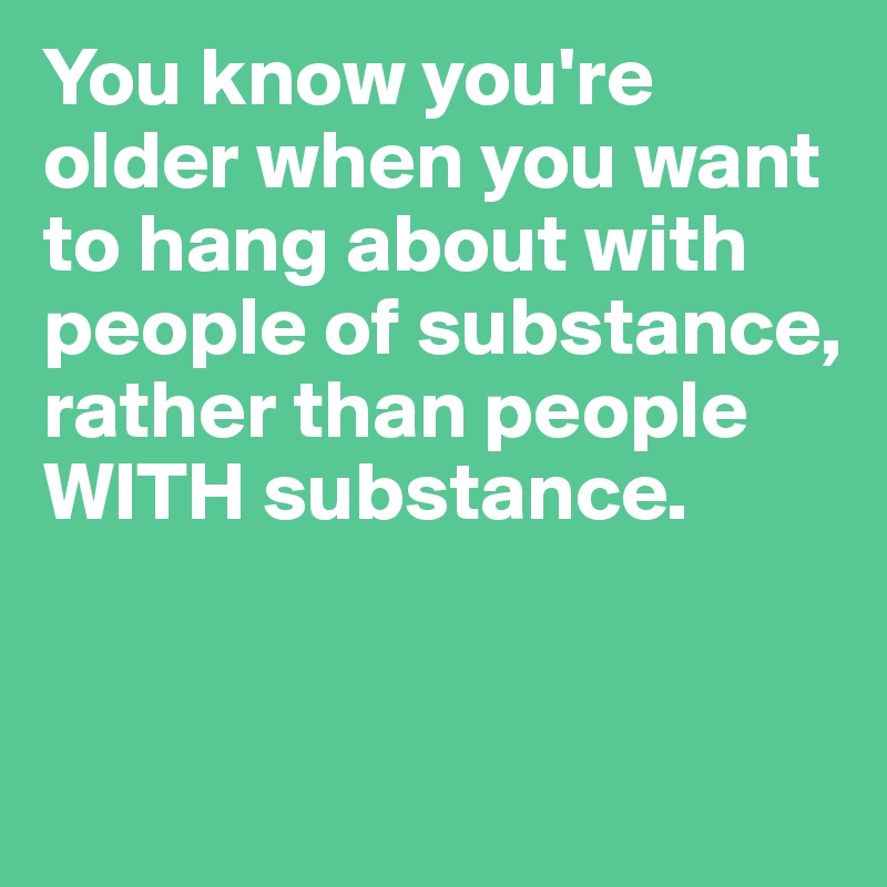 You know you're older when you want to hang about with people of substance, rather than people WITH substance.



