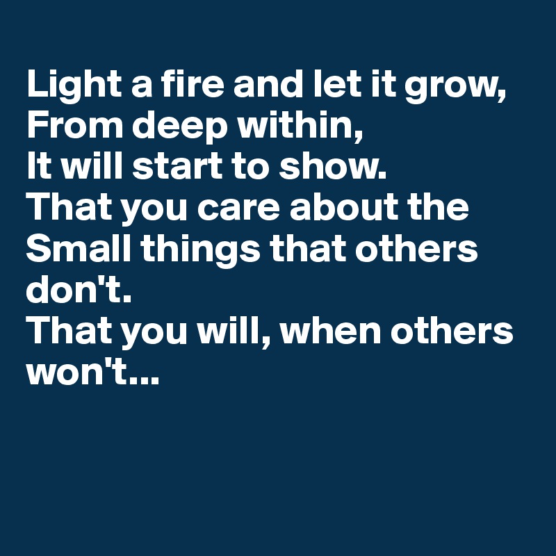 
Light a fire and let it grow,
From deep within, 
It will start to show. 
That you care about the
Small things that others don't. 
That you will, when others won't...


