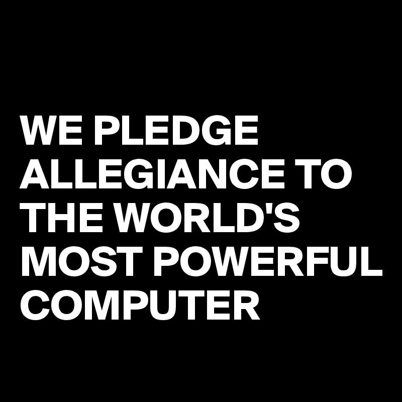 

WE PLEDGE ALLEGIANCE TO THE WORLD'S MOST POWERFUL COMPUTER
