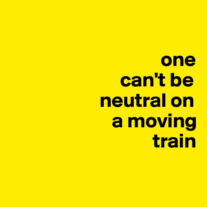 

                                     one
                           can't be                 
                      neutral on
                         a moving 
                                   train
