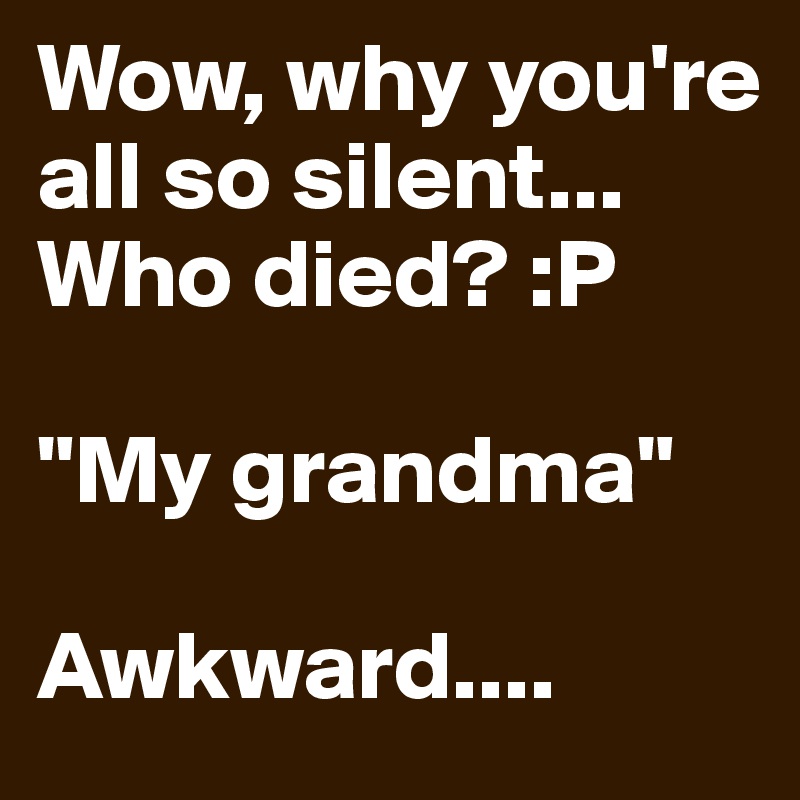 Wow, why you're all so silent... Who died? :P

"My grandma"

Awkward....