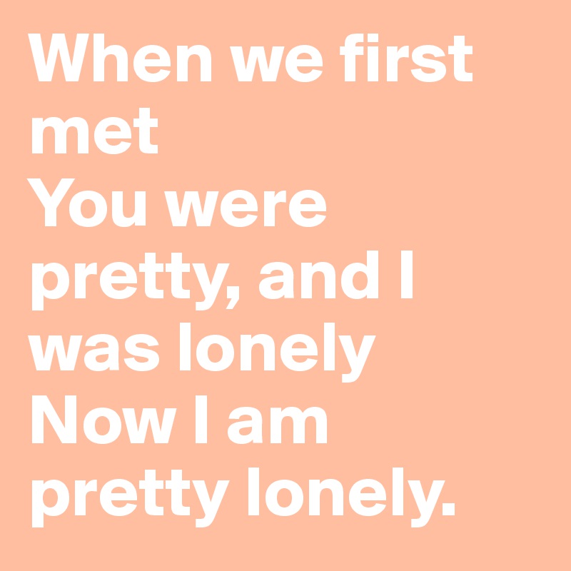 When we first met
You were pretty, and I was lonely
Now I am pretty lonely.