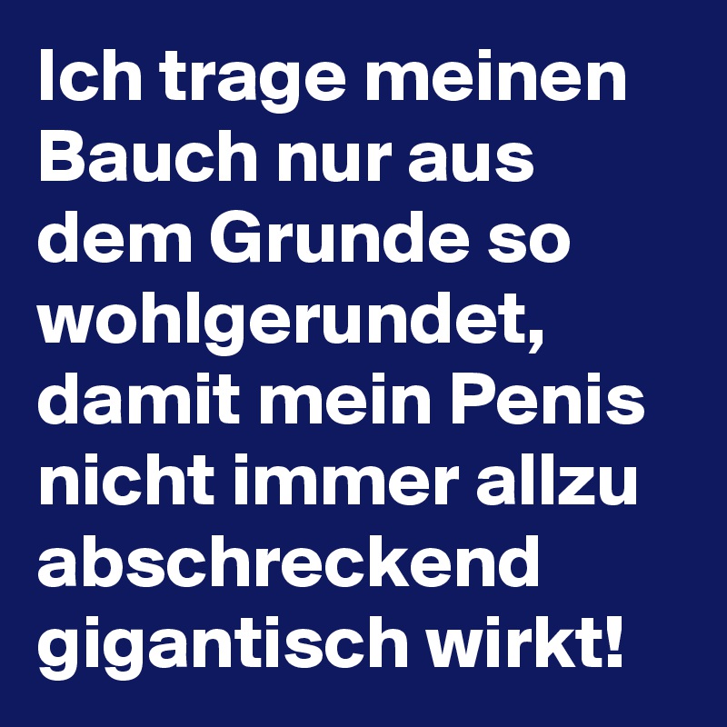 Ich trage meinen Bauch nur aus dem Grunde so wohlgerundet, damit mein Penis nicht immer allzu abschreckend gigantisch wirkt!