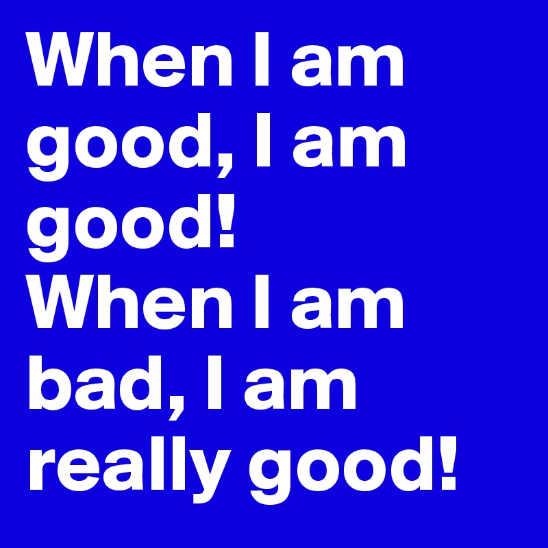 When I am good, I am good!
When I am bad, I am really good!