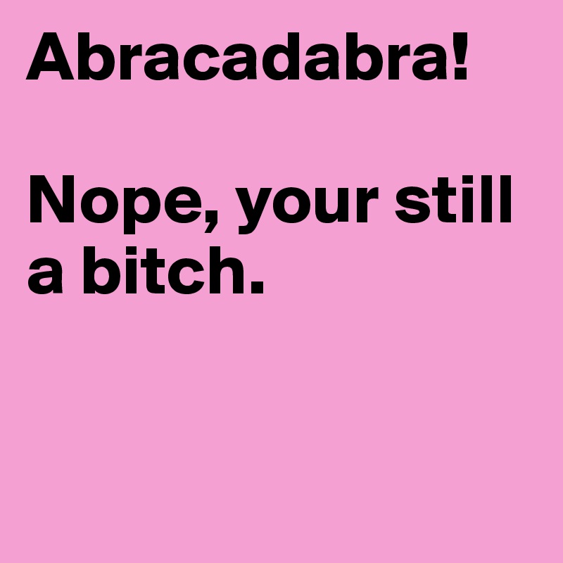 Abracadabra!

Nope, your still a bitch.


