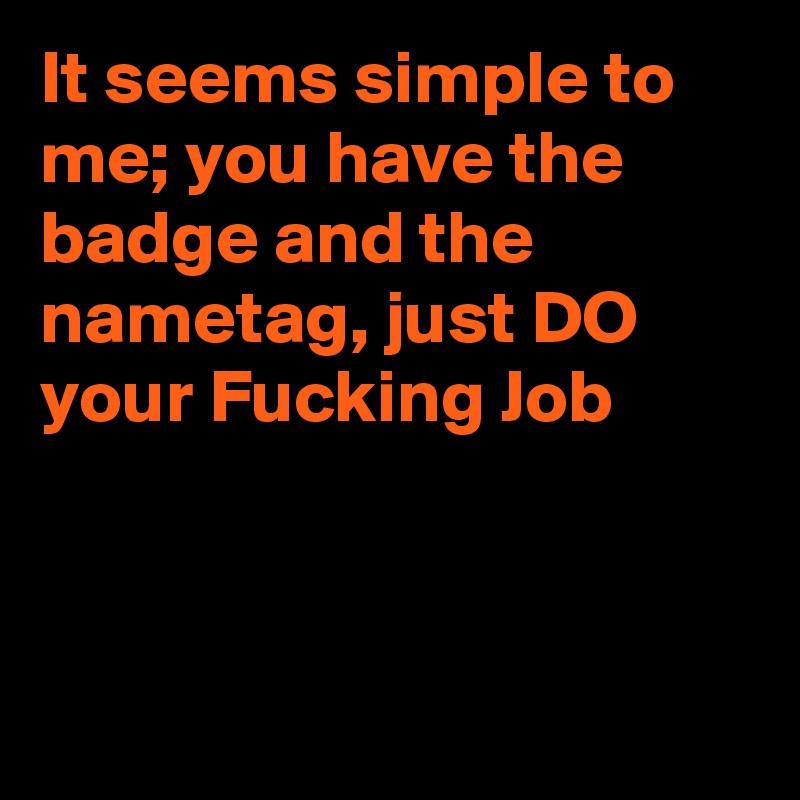It seems simple to me; you have the badge and the nametag, just DO your Fucking Job



