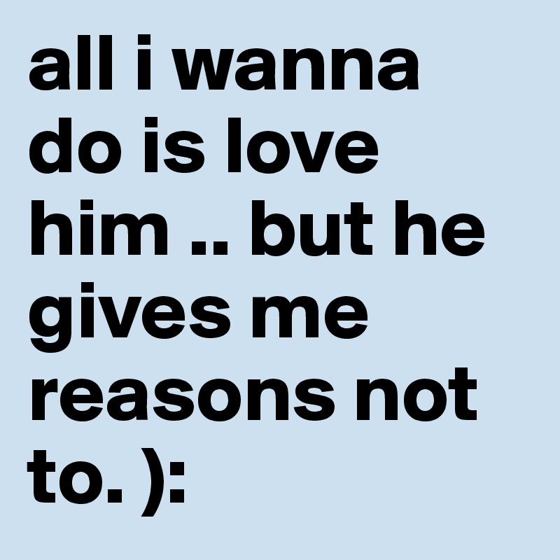 all i wanna do is love him .. but he gives me reasons not to. ):