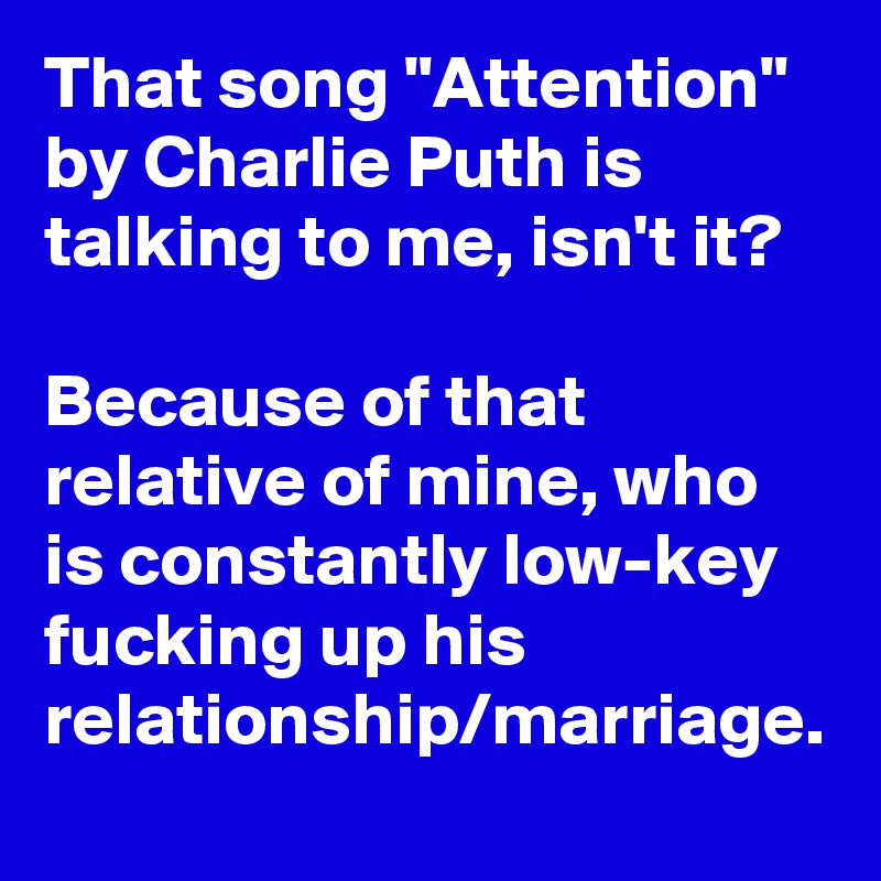 That song "Attention" by Charlie Puth is talking to me, isn't it?

Because of that relative of mine, who is constantly low-key fucking up his relationship/marriage.