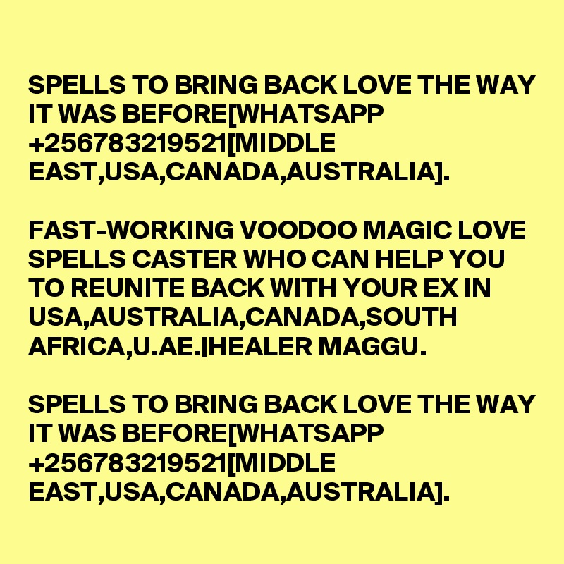 SPELLS TO BRING BACK LOVE THE WAY IT WAS BEFORE[WHATSAPP +256783219521[MIDDLE EAST,USA,CANADA,AUSTRALIA].

FAST-WORKING VOODOO MAGIC LOVE SPELLS CASTER WHO CAN HELP YOU TO REUNITE BACK WITH YOUR EX IN USA,AUSTRALIA,CANADA,SOUTH AFRICA,U.AE.|HEALER MAGGU.

SPELLS TO BRING BACK LOVE THE WAY IT WAS BEFORE[WHATSAPP +256783219521[MIDDLE EAST,USA,CANADA,AUSTRALIA].
