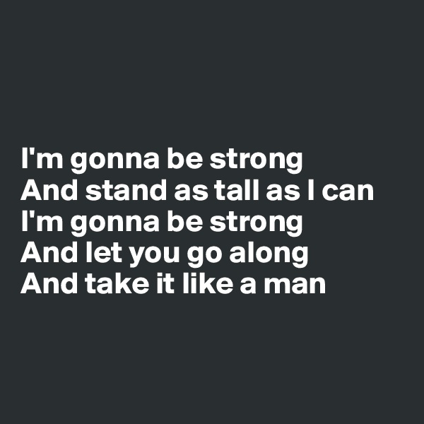 



I'm gonna be strong
And stand as tall as I can
I'm gonna be strong
And let you go along
And take it like a man



