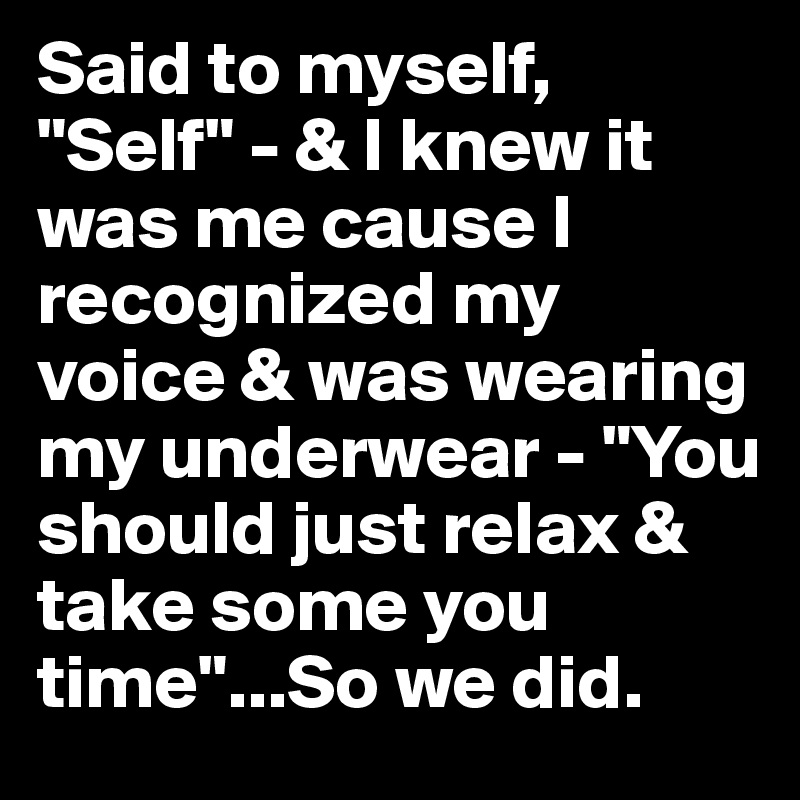 Said to myself, "Self" - & I knew it was me cause I recognized my voice & was wearing my underwear - "You should just relax & take some you time"...So we did.