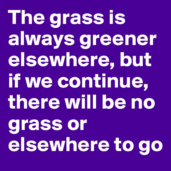 The grass is always greener elsewhere, but if we continue, there will be no grass or elsewhere to go