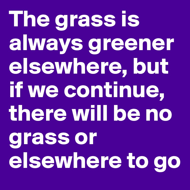 The grass is always greener elsewhere, but if we continue, there will be no grass or elsewhere to go