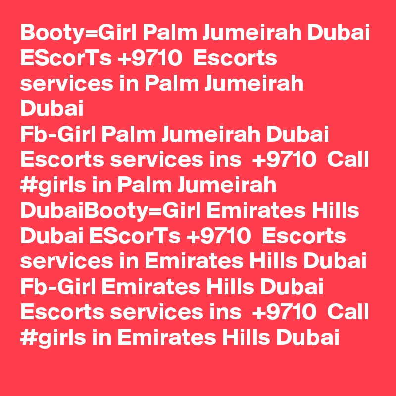 Booty=Girl Palm Jumeirah Dubai EScorTs +9710  Escorts services in Palm Jumeirah Dubai
Fb-Girl Palm Jumeirah Dubai Escorts services ins  +9710  Call #girls in Palm Jumeirah DubaiBooty=Girl Emirates Hills Dubai EScorTs +9710  Escorts services in Emirates Hills Dubai
Fb-Girl Emirates Hills Dubai Escorts services ins  +9710  Call #girls in Emirates Hills Dubai