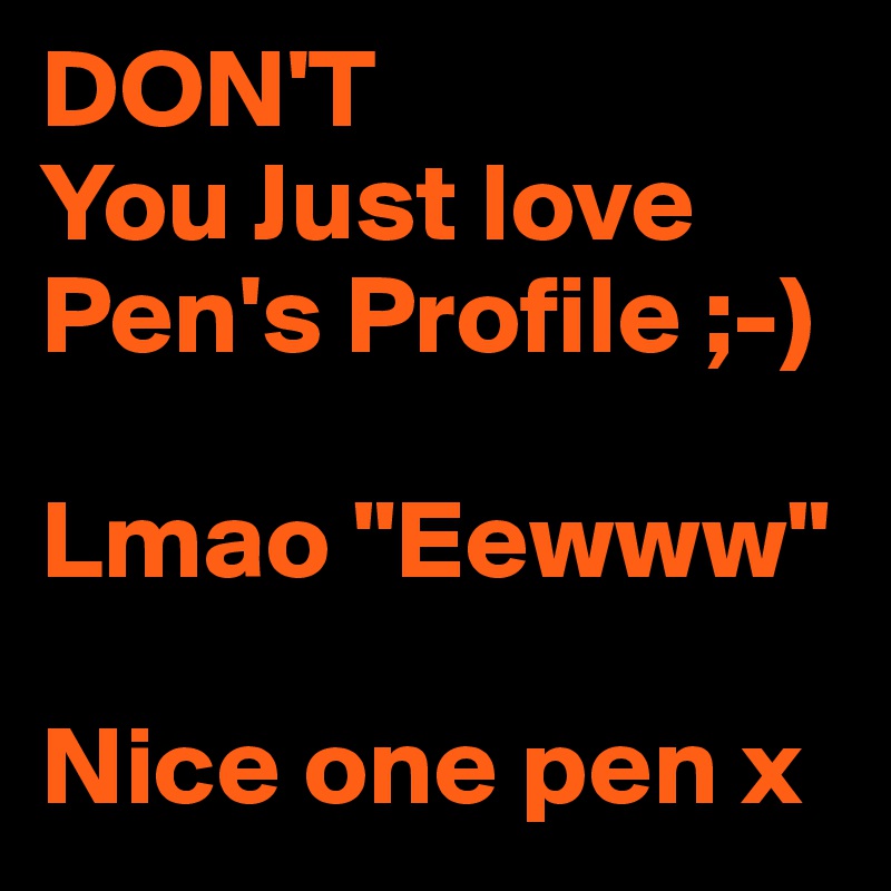 DON'T
You Just love Pen's Profile ;-)

Lmao "Eewww" 

Nice one pen x