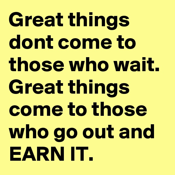 Great things dont come to those who wait. Great things come to those who go out and EARN IT.