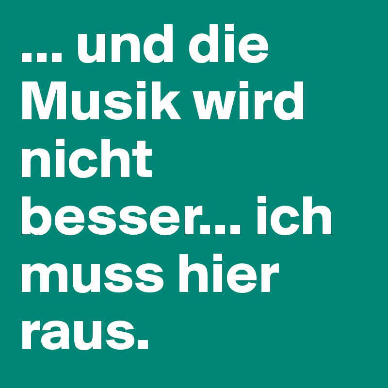 ... und die Musik wird nicht besser... ich muss hier raus.